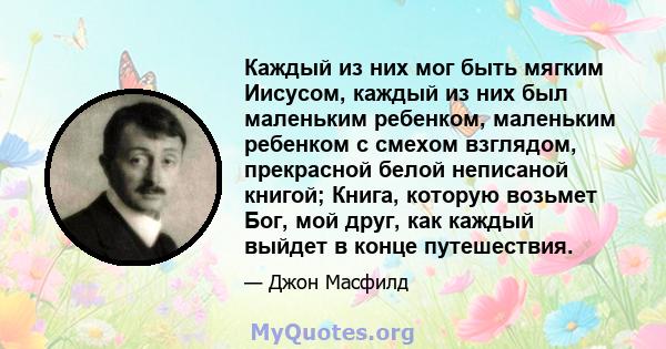 Каждый из них мог быть мягким Иисусом, каждый из них был маленьким ребенком, маленьким ребенком с смехом взглядом, прекрасной белой неписаной книгой; Книга, которую возьмет Бог, мой друг, как каждый выйдет в конце