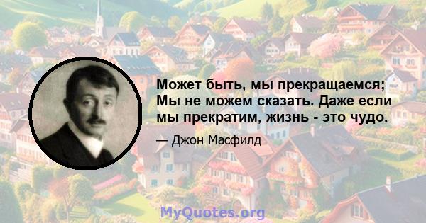 Может быть, мы прекращаемся; Мы не можем сказать. Даже если мы прекратим, жизнь - это чудо.