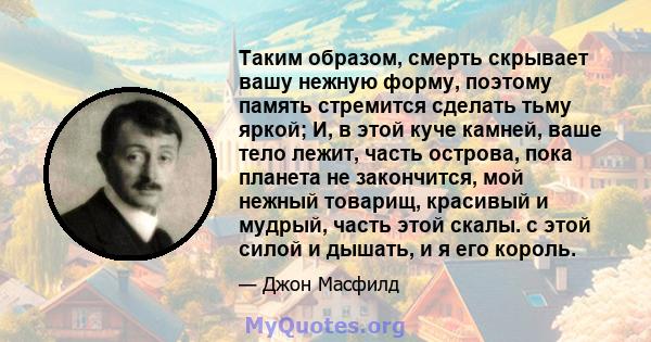 Таким образом, смерть скрывает вашу нежную форму, поэтому память стремится сделать тьму яркой; И, в этой куче камней, ваше тело лежит, часть острова, пока планета не закончится, мой нежный товарищ, красивый и мудрый,