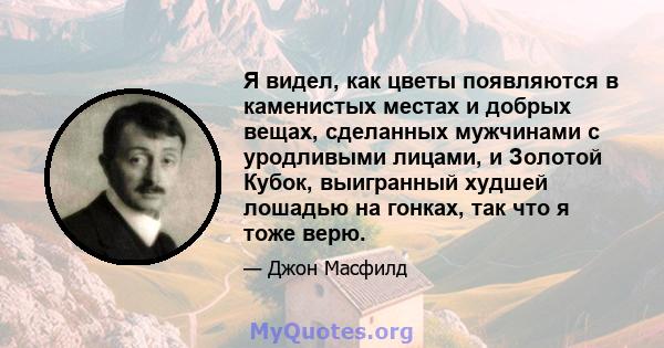 Я видел, как цветы появляются в каменистых местах и ​​добрых вещах, сделанных мужчинами с уродливыми лицами, и Золотой Кубок, выигранный худшей лошадью на гонках, так что я тоже верю.