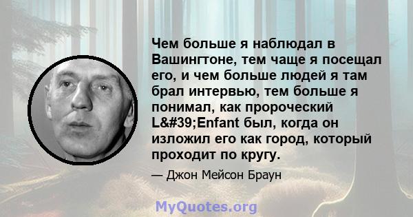 Чем больше я наблюдал в Вашингтоне, тем чаще я посещал его, и чем больше людей я там брал интервью, тем больше я понимал, как пророческий L'Enfant был, когда он изложил его как город, который проходит по кругу.