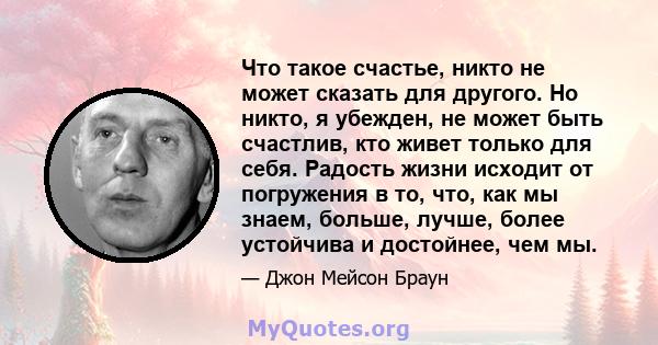 Что такое счастье, никто не может сказать для другого. Но никто, я убежден, не может быть счастлив, кто живет только для себя. Радость жизни исходит от погружения в то, что, как мы знаем, больше, лучше, более устойчива