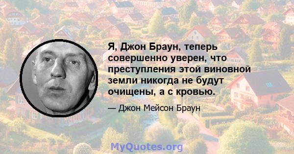 Я, Джон Браун, теперь совершенно уверен, что преступления этой виновной земли никогда не будут очищены, а с кровью.