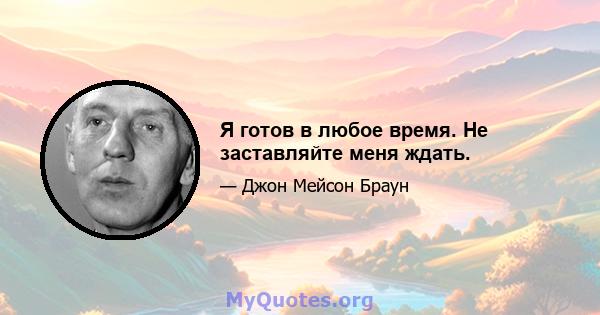 Я готов в любое время. Не заставляйте меня ждать.