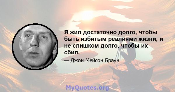 Я жил достаточно долго, чтобы быть избитым реалиями жизни, и не слишком долго, чтобы их сбил.