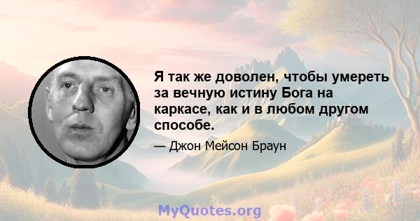 Я так же доволен, чтобы умереть за вечную истину Бога на каркасе, как и в любом другом способе.