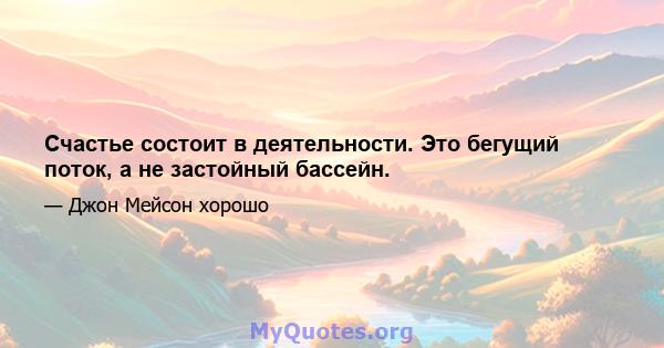 Счастье состоит в деятельности. Это бегущий поток, а не застойный бассейн.