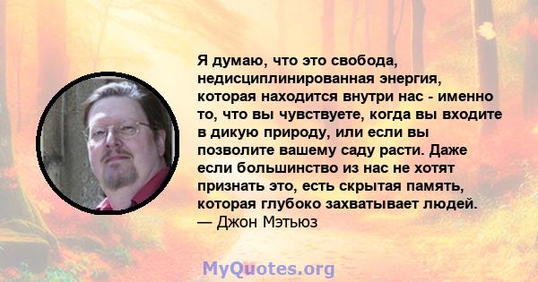 Я думаю, что это свобода, недисциплинированная энергия, которая находится внутри нас - именно то, что вы чувствуете, когда вы входите в дикую природу, или если вы позволите вашему саду расти. Даже если большинство из