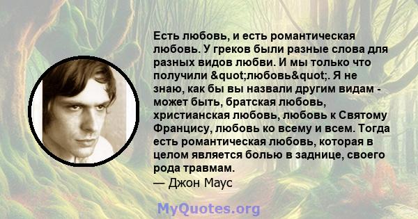 Есть любовь, и есть романтическая любовь. У греков были разные слова для разных видов любви. И мы только что получили "любовь". Я не знаю, как бы вы назвали другим видам - ​​может быть, братская любовь,