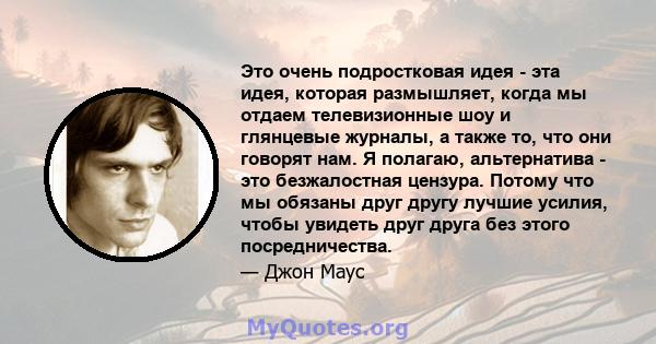 Это очень подростковая идея - эта идея, которая размышляет, когда мы отдаем телевизионные шоу и глянцевые журналы, а также то, что они говорят нам. Я полагаю, альтернатива - это безжалостная цензура. Потому что мы