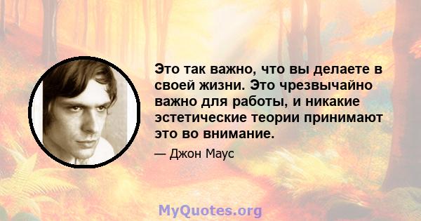 Это так важно, что вы делаете в своей жизни. Это чрезвычайно важно для работы, и никакие эстетические теории принимают это во внимание.