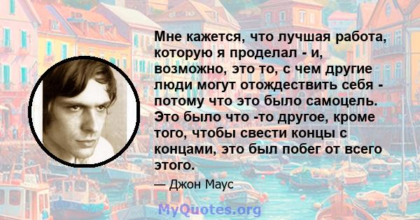 Мне кажется, что лучшая работа, которую я проделал - и, возможно, это то, с чем другие люди могут отождествить себя - потому что это было самоцель. Это было что -то другое, кроме того, чтобы свести концы с концами, это