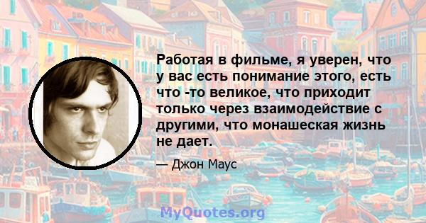 Работая в фильме, я уверен, что у вас есть понимание этого, есть что -то великое, что приходит только через взаимодействие с другими, что монашеская жизнь не дает.