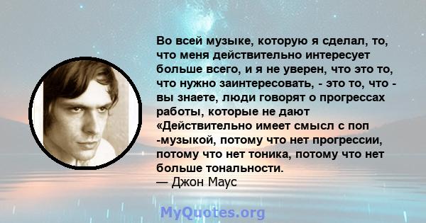 Во всей музыке, которую я сделал, то, что меня действительно интересует больше всего, и я не уверен, что это то, что нужно заинтересовать, - это то, что - вы знаете, люди говорят о прогрессах работы, которые не дают