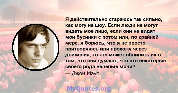 Я действительно стараюсь так сильно, как могу на шоу. Если люди не могут видеть мое лицо, если они не видят мои бусинки с потом или, по крайней мере, я борюсь, что я не просто притворяюсь или прохожу через движения, то