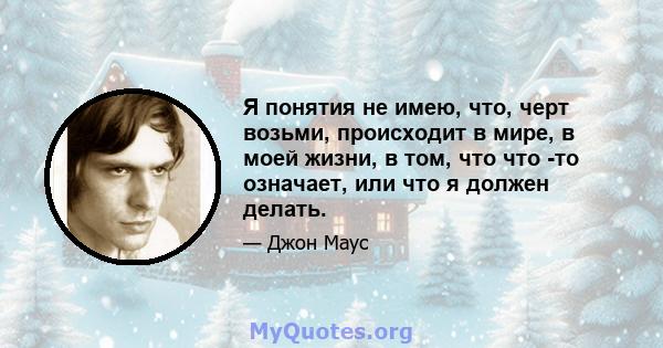 Я понятия не имею, что, черт возьми, происходит в мире, в моей жизни, в том, что что -то означает, или что я должен делать.