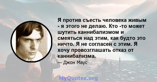 Я против съесть человека живым - я этого не делаю. Кто -то может шутить каннибализмом и смеяться над этим, как будто это ничто. Я не согласен с этим. Я хочу провозглашать отказ от каннибализма.