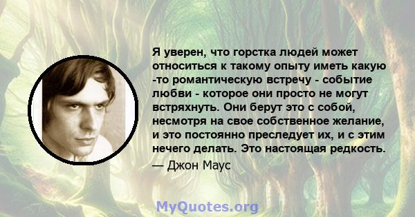 Я уверен, что горстка людей может относиться к такому опыту иметь какую -то романтическую встречу - событие любви - которое они просто не могут встряхнуть. Они берут это с собой, несмотря на свое собственное желание, и