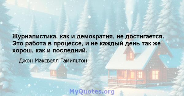 Журналистика, как и демократия, не достигается. Это работа в процессе, и не каждый день так же хорош, как и последний.