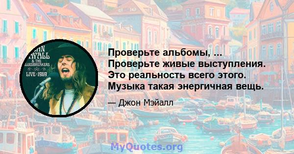 Проверьте альбомы, ... Проверьте живые выступления. Это реальность всего этого. Музыка такая энергичная вещь.