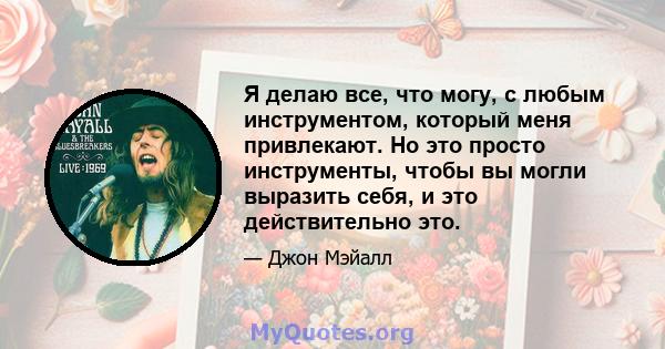 Я делаю все, что могу, с любым инструментом, который меня привлекают. Но это просто инструменты, чтобы вы могли выразить себя, и это действительно это.