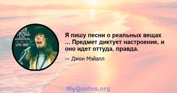 Я пишу песни о реальных вещах ... Предмет диктует настроение, и оно идет оттуда, правда.