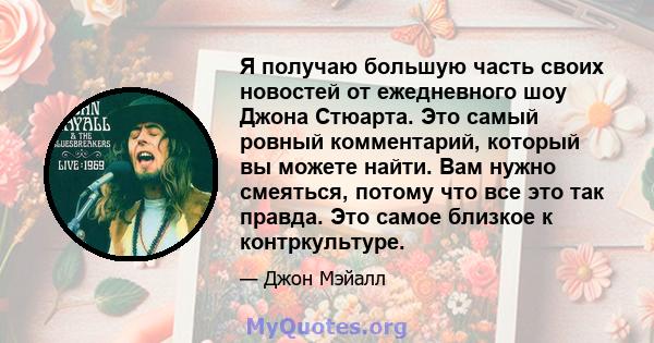 Я получаю большую часть своих новостей от ежедневного шоу Джона Стюарта. Это самый ровный комментарий, который вы можете найти. Вам нужно смеяться, потому что все это так правда. Это самое близкое к контркультуре.