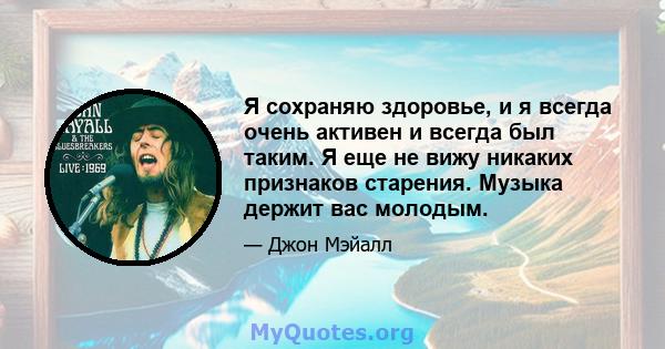 Я сохраняю здоровье, и я всегда очень активен и всегда был таким. Я еще не вижу никаких признаков старения. Музыка держит вас молодым.