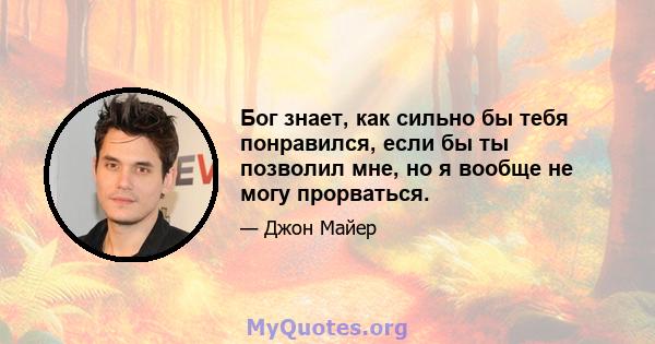 Бог знает, как сильно бы тебя понравился, если бы ты позволил мне, но я вообще не могу прорваться.