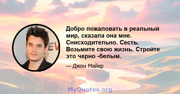 Добро пожаловать в реальный мир, сказала она мне. Снисходительно. Сесть. Возьмите свою жизнь. Стройте это черно -белым.