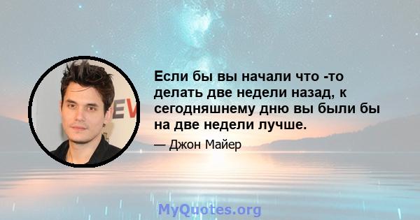 Если бы вы начали что -то делать две недели назад, к сегодняшнему дню вы были бы на две недели лучше.