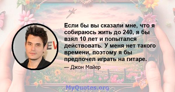 Если бы вы сказали мне, что я собираюсь жить до 240, я бы взял 10 лет и попытался действовать. У меня нет такого времени, поэтому я бы предпочел играть на гитаре.