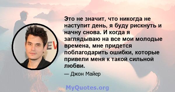 Это не значит, что никогда не наступит день, я буду рискнуть и начну снова. И когда я заглядываю на все мои молодые времена, мне придется поблагодарить ошибки, которые привели меня к такой сильной любви.