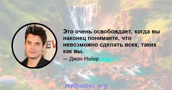 Это очень освобождает, когда вы наконец понимаете, что невозможно сделать всех, таких как вы.