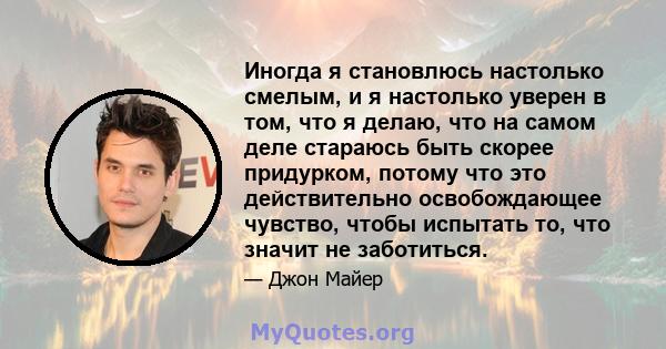 Иногда я становлюсь настолько смелым, и я настолько уверен в том, что я делаю, что на самом деле стараюсь быть скорее придурком, потому что это действительно освобождающее чувство, чтобы испытать то, что значит не