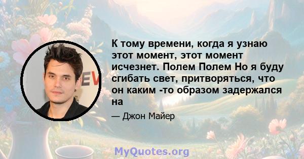 К тому времени, когда я узнаю этот момент, этот момент исчезнет. Полем Полем Но я буду сгибать свет, притворяться, что он каким -то образом задержался на