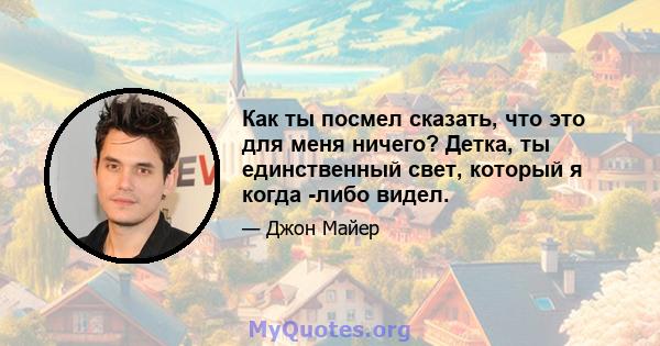 Как ты посмел сказать, что это для меня ничего? Детка, ты единственный свет, который я когда -либо видел.