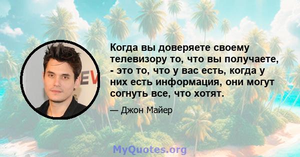 Когда вы доверяете своему телевизору то, что вы получаете, - это то, что у вас есть, когда у них есть информация, они могут согнуть все, что хотят.