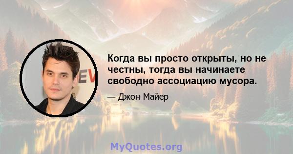 Когда вы просто открыты, но не честны, тогда вы начинаете свободно ассоциацию мусора.