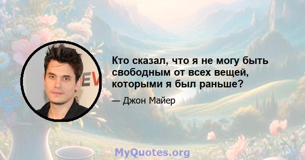 Кто сказал, что я не могу быть свободным от всех вещей, которыми я был раньше?