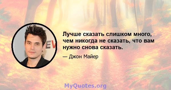 Лучше сказать слишком много, чем никогда не сказать, что вам нужно снова сказать.