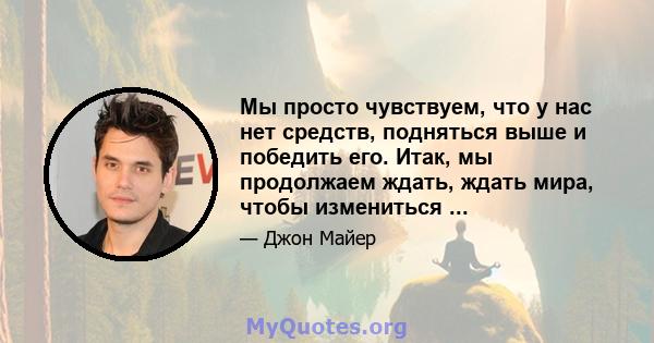 Мы просто чувствуем, что у нас нет средств, подняться выше и победить его. Итак, мы продолжаем ждать, ждать мира, чтобы измениться ...