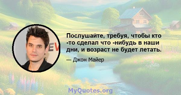 Послушайте, требуя, чтобы кто -то сделал что -нибудь в наши дни, и возраст не будет летать.