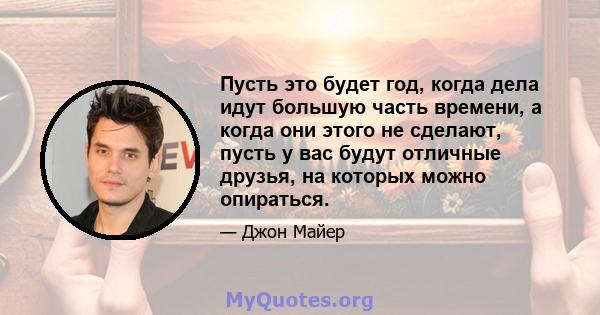 Пусть это будет год, когда дела идут большую часть времени, а когда они этого не сделают, пусть у вас будут отличные друзья, на которых можно опираться.