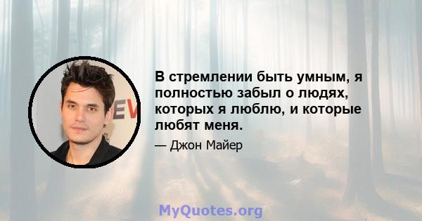 В стремлении быть умным, я полностью забыл о людях, которых я люблю, и которые любят меня.