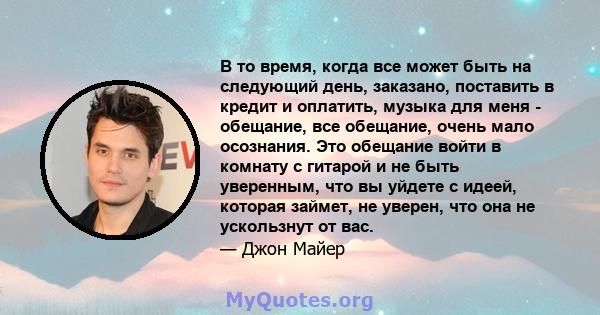 В то время, когда все может быть на следующий день, заказано, поставить в кредит и оплатить, музыка для меня - обещание, все обещание, очень мало осознания. Это обещание войти в комнату с гитарой и не быть уверенным,