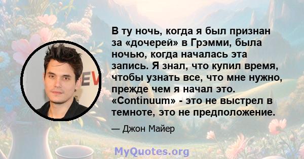 В ту ночь, когда я был признан за «дочерей» в Грэмми, была ночью, когда началась эта запись. Я знал, что купил время, чтобы узнать все, что мне нужно, прежде чем я начал это. «Continuum» - это не выстрел в темноте, это