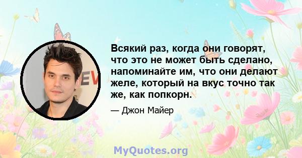 Всякий раз, когда они говорят, что это не может быть сделано, напоминайте им, что они делают желе, который на вкус точно так же, как попкорн.