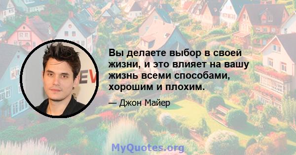 Вы делаете выбор в своей жизни, и это влияет на вашу жизнь всеми способами, хорошим и плохим.