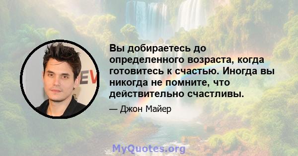 Вы добираетесь до определенного возраста, когда готовитесь к счастью. Иногда вы никогда не помните, что действительно счастливы.